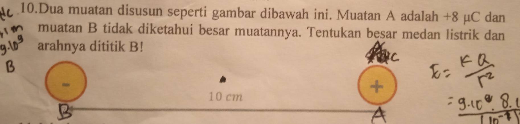 Dua muatan disusun seperti gambar dibawah ini. Muatan A adalah +8 µC dan 
muatan B tidak diketahui besar muatannya. Tentukan besar medan listrik dan 
arahnya dititik B!
10 cm