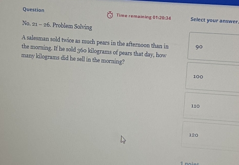 Question Time remaining 01:20:34 Select your answer.
No. 21-26 . Problem Solving
A salesman sold twice as much pears in the afternoon than in 90
the morning. If he sold 360 kilograms of pears that day, how
many kilograms did he sell in the morning?
100
110
120