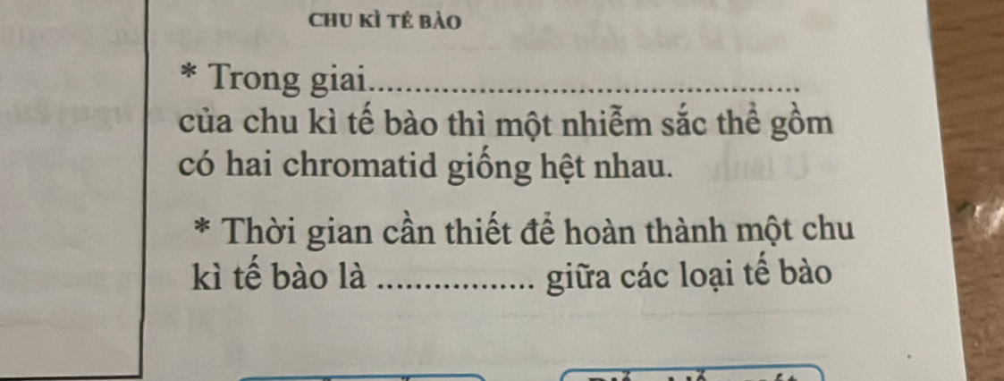 chu kì tẻ bào 
Trong giai_ 
của chu kì tế bào thì một nhiễm sắc thể gồm 
có hai chromatid giống hệt nhau. 
* Thời gian cần thiết để hoàn thành một chu 
kì tế bào là _giữa các loại tế bào