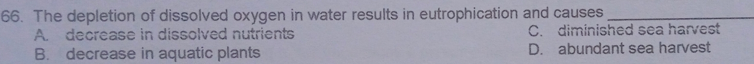 The depletion of dissolved oxygen in water results in eutrophication and causes_
A. decrease in dissolved nutrients C. diminished sea harvest
B. decrease in aquatic plants D. abundant sea harvest