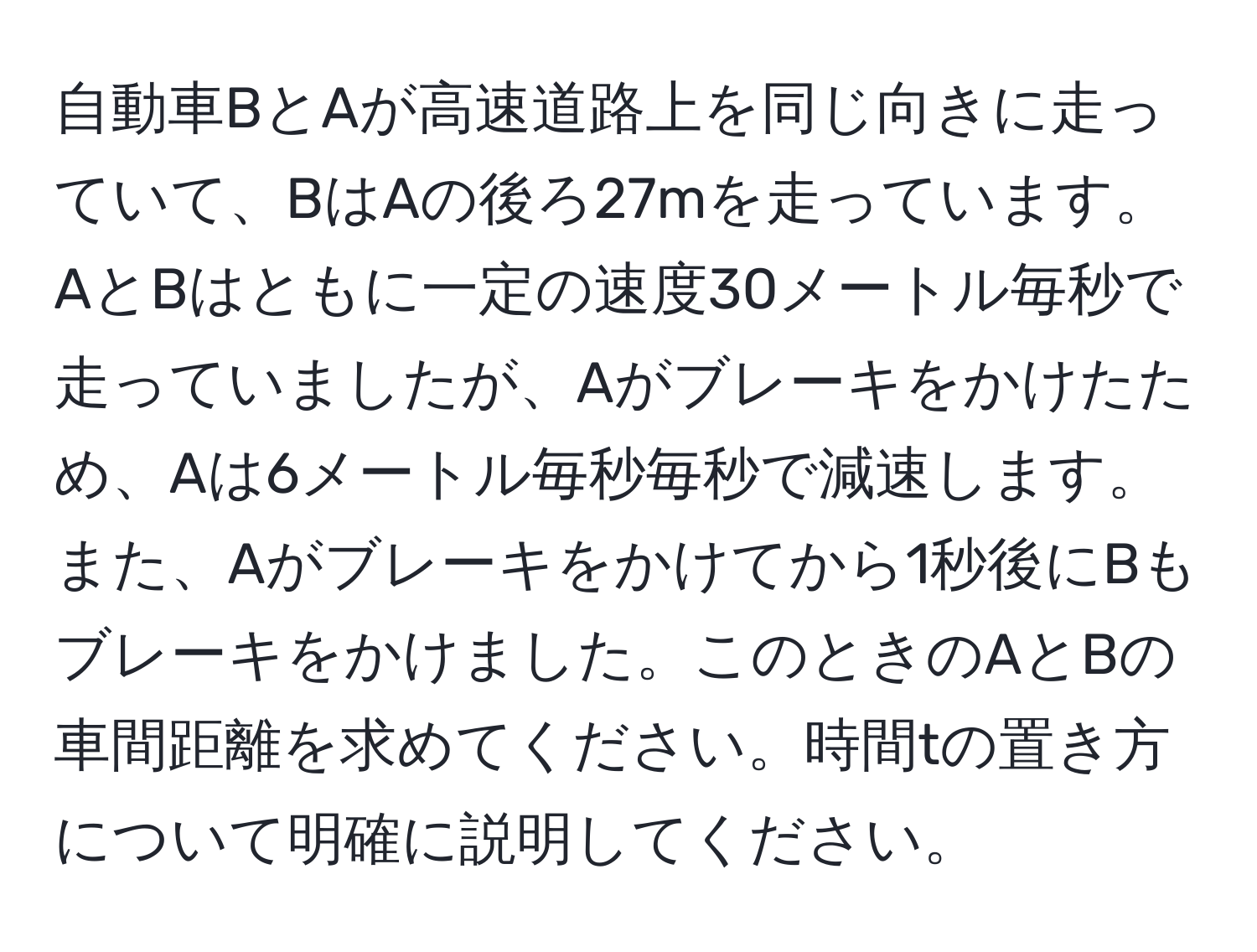 自動車BとAが高速道路上を同じ向きに走っていて、BはAの後ろ27mを走っています。AとBはともに一定の速度30メートル毎秒で走っていましたが、Aがブレーキをかけたため、Aは6メートル毎秒毎秒で減速します。また、Aがブレーキをかけてから1秒後にBもブレーキをかけました。このときのAとBの車間距離を求めてください。時間tの置き方について明確に説明してください。