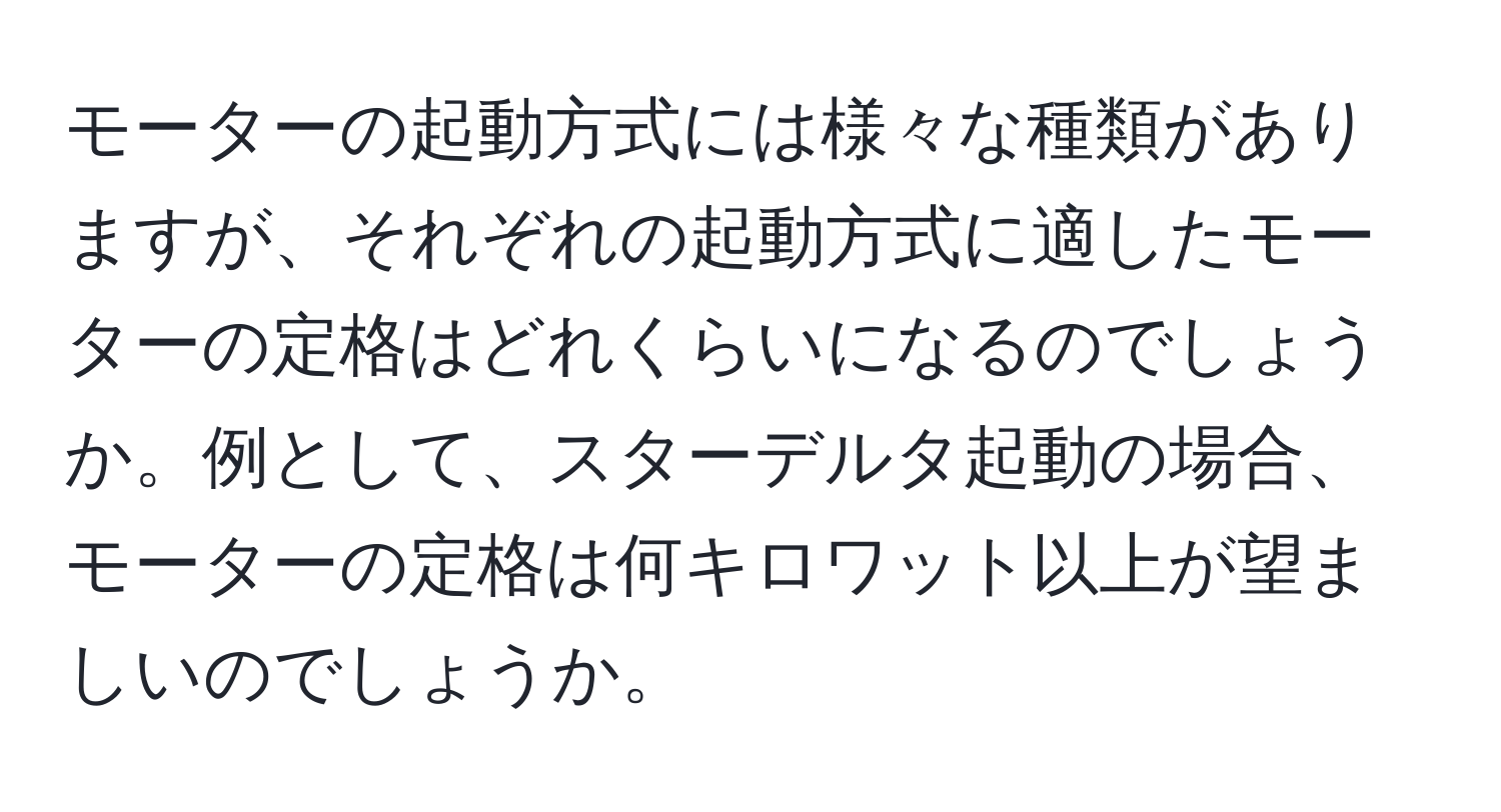 モーターの起動方式には様々な種類がありますが、それぞれの起動方式に適したモーターの定格はどれくらいになるのでしょうか。例として、スターデルタ起動の場合、モーターの定格は何キロワット以上が望ましいのでしょうか。