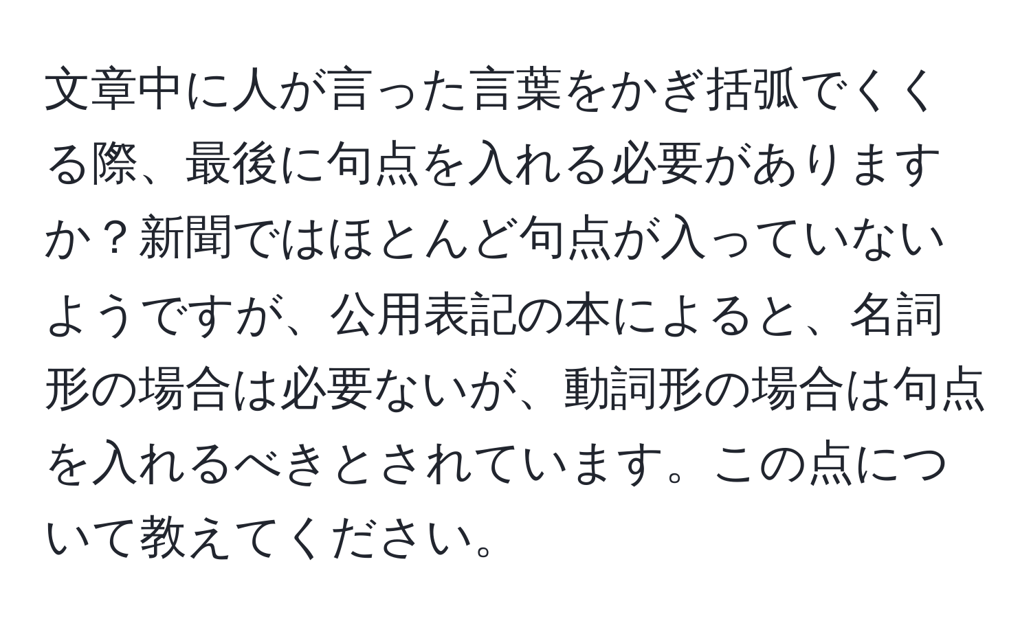 文章中に人が言った言葉をかぎ括弧でくくる際、最後に句点を入れる必要がありますか？新聞ではほとんど句点が入っていないようですが、公用表記の本によると、名詞形の場合は必要ないが、動詞形の場合は句点を入れるべきとされています。この点について教えてください。