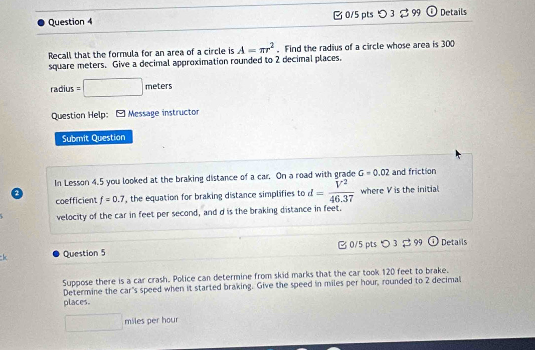 つ 3 % 99 Details 
Recall that the formula for an area of a circle is A=π r^2. Find the radius of a circle whose area is 300
square meters. Give a decimal approximation rounded to 2 decimal places.
radius = □ meters
Question Help: Message instructor 
Submit Question 
In Lesson 4.5 you looked at the braking distance of a car. On a road with grade G=0.02 and friction 
a 
coefficient f=0.7 , the equation for braking distance simplifies to d= V^2/46.37  where V is the initial 
velocity of the car in feet per second, and d is the braking distance in feet. 
ck Question 5 B 0/5 pts つ 3 $ 99 ⓘDetails 
Suppose there is a car crash. Police can determine from skid marks that the car took 120 feet to brake. 
Determine the car's speed when it started braking. Give the speed in miles per hour, rounded to 2 decimal 
places.
□ m hiles per hour