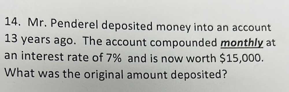 Mr. Penderel deposited money into an account
13 years ago. The account compounded monthly at 
an interest rate of 7% and is now worth $15,000. 
What was the original amount deposited?