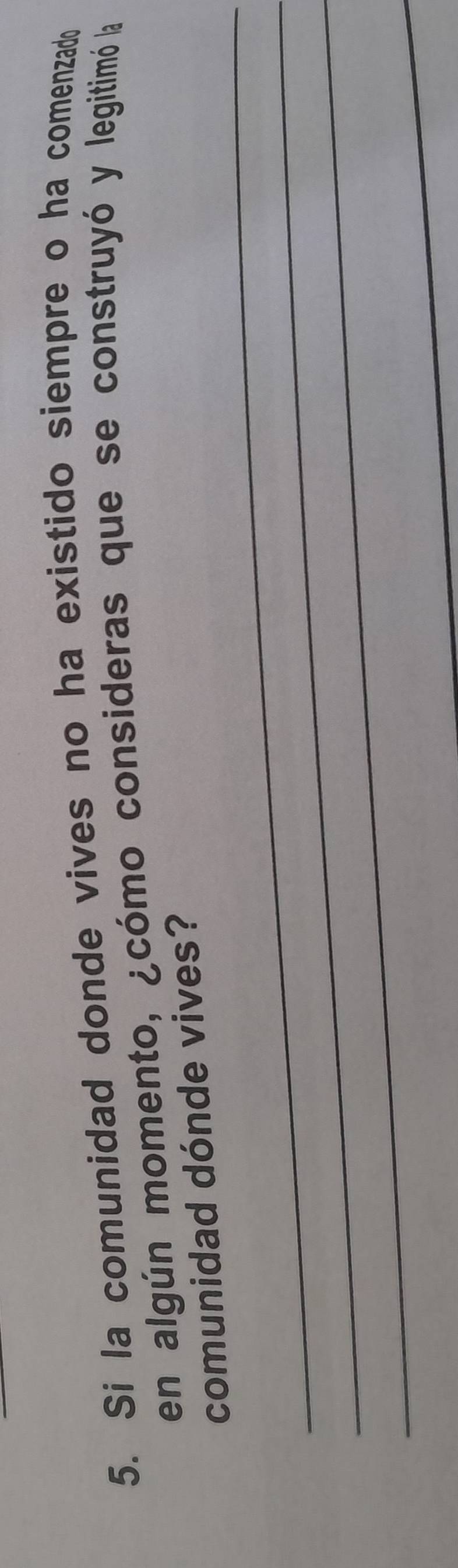Si la comunidad donde vives no ha existido siempre o ha comenzado 
en algún momento, ¿cómo consideras que se construyó y legitimó la 
_ 
comunidad dónde vives? 
_ 
_ 
_