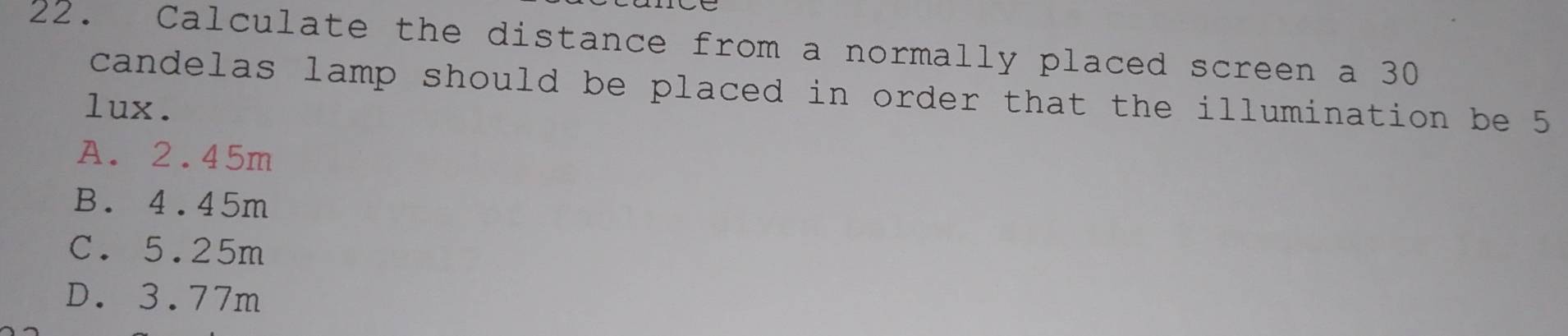 Calculate the distance from a normally placed screen a 30
candelas lamp should be placed in order that the illumination be 5
lux.
A. 2.45m
B. 4.45m
C. 5.25m
D. 3.77m