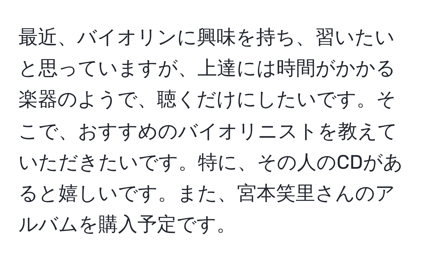 最近、バイオリンに興味を持ち、習いたいと思っていますが、上達には時間がかかる楽器のようで、聴くだけにしたいです。そこで、おすすめのバイオリニストを教えていただきたいです。特に、その人のCDがあると嬉しいです。また、宮本笑里さんのアルバムを購入予定です。