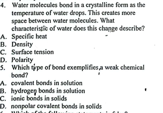 Water molecules bond in a crystalline form as the
temperature of water drops. This creates more
space between water molecules. What
characteristic of water does this change describe?
A. Specific heat
B. Density
C. Surface tension
D. Polarity
5. Which type of bond exemplifies a weak chemical
bond?
A. covalent bonds in solution
B. hydrogen bonds in solution
C. ionic bonds in solids
D. nonpolar covalent bonds in solids