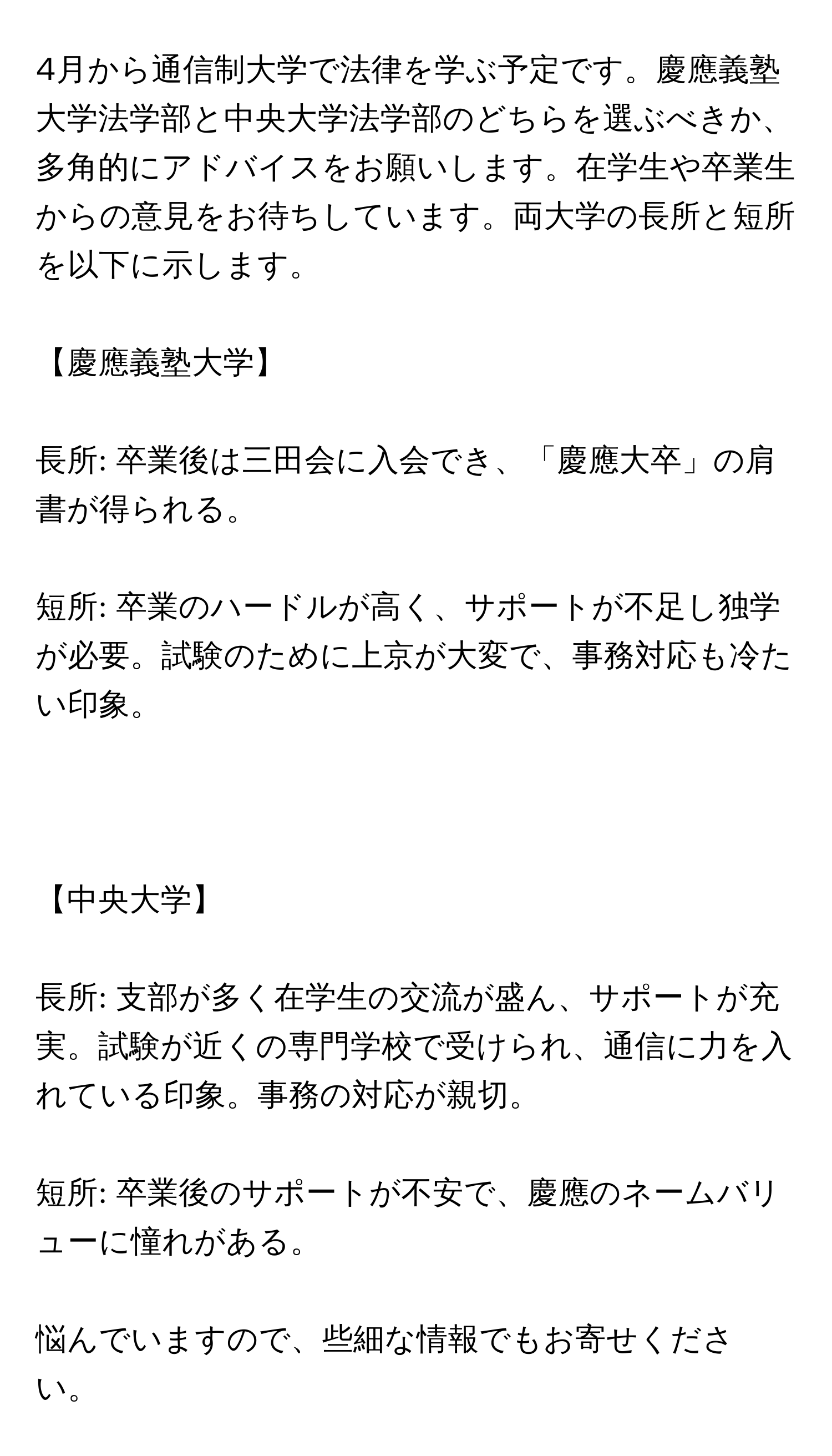 4月から通信制大学で法律を学ぶ予定です。慶應義塾大学法学部と中央大学法学部のどちらを選ぶべきか、多角的にアドバイスをお願いします。在学生や卒業生からの意見をお待ちしています。両大学の長所と短所を以下に示します。
【慶應義塾大学】
長所: 卒業後は三田会に入会でき、「慶應大卒」の肩書が得られる。
短所: 卒業のハードルが高く、サポートが不足し独学が必要。試験のために上京が大変で、事務対応も冷たい印象。

【中央大学】
長所: 支部が多く在学生の交流が盛ん、サポートが充実。試験が近くの専門学校で受けられ、通信に力を入れている印象。事務の対応が親切。
短所: 卒業後のサポートが不安で、慶應のネームバリューに憧れがある。
悩んでいますので、些細な情報でもお寄せください。