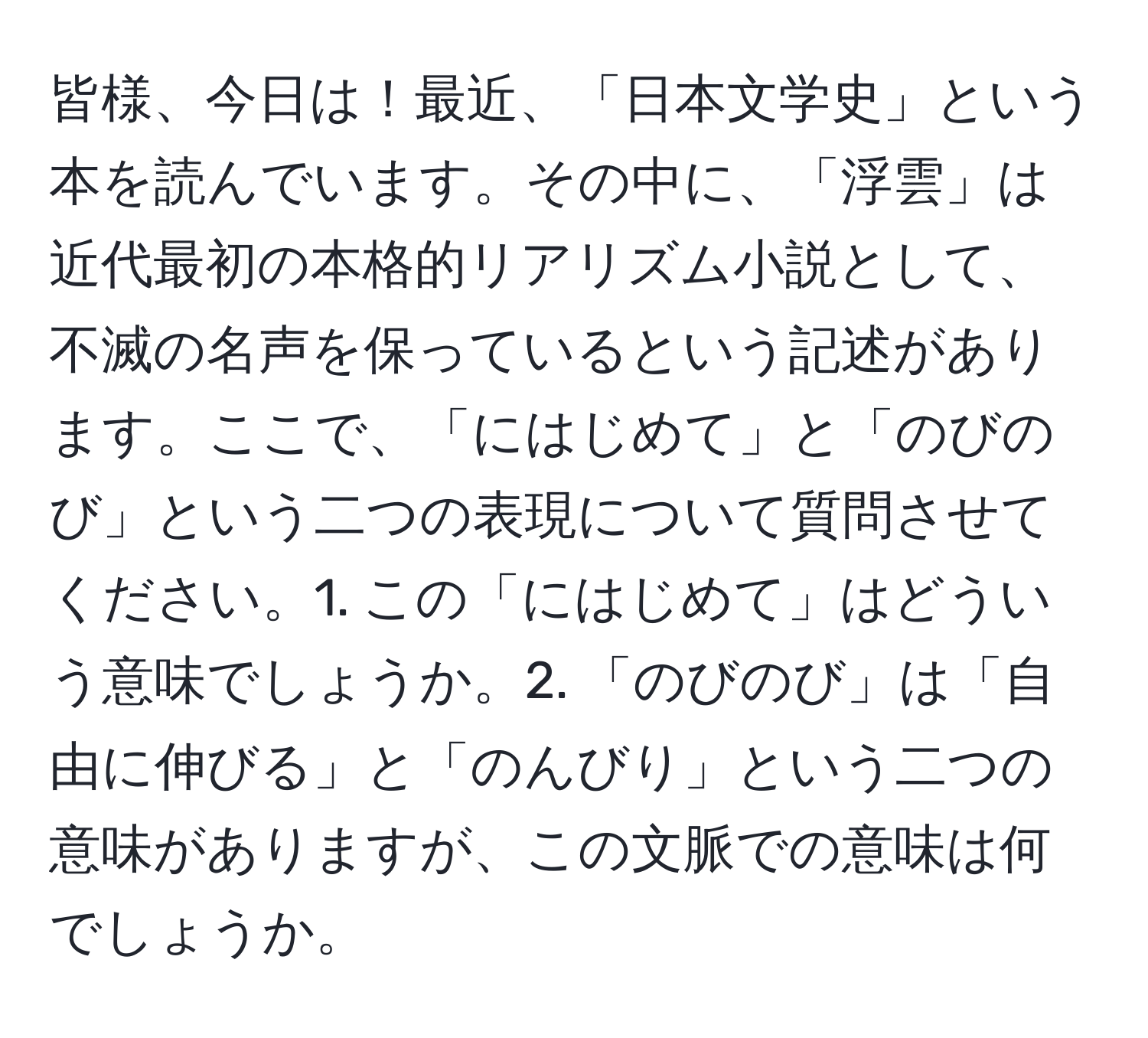 皆様、今日は！最近、「日本文学史」という本を読んでいます。その中に、「浮雲」は近代最初の本格的リアリズム小説として、不滅の名声を保っているという記述があります。ここで、「にはじめて」と「のびのび」という二つの表現について質問させてください。1. この「にはじめて」はどういう意味でしょうか。2. 「のびのび」は「自由に伸びる」と「のんびり」という二つの意味がありますが、この文脈での意味は何でしょうか。