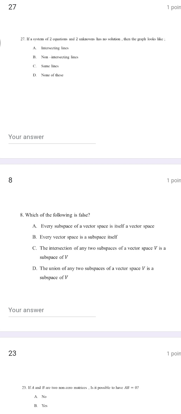 27 1 poin
27. If a system of 2 equations and 2 unknowns has no solution , then the graph looks like ;
A. Intersecting lines
B. Non -intersecting lines
C. Same lines
D. None of these
Your answer
8 1 poin
8. Which of the following is false?
A. Every subspace of a vector space is itself a vector space
B. Every vector space is a subspace itself
C. The intersection of any two subspaces of a vector space V is a
subspace of V
D. The union of any two subspaces of a vector space V is a
subspace of V
Your answer
23 1 poin
23. If A and B are two non-zero matrices , Is it possible to have AB=0?
A. No
B. Yes