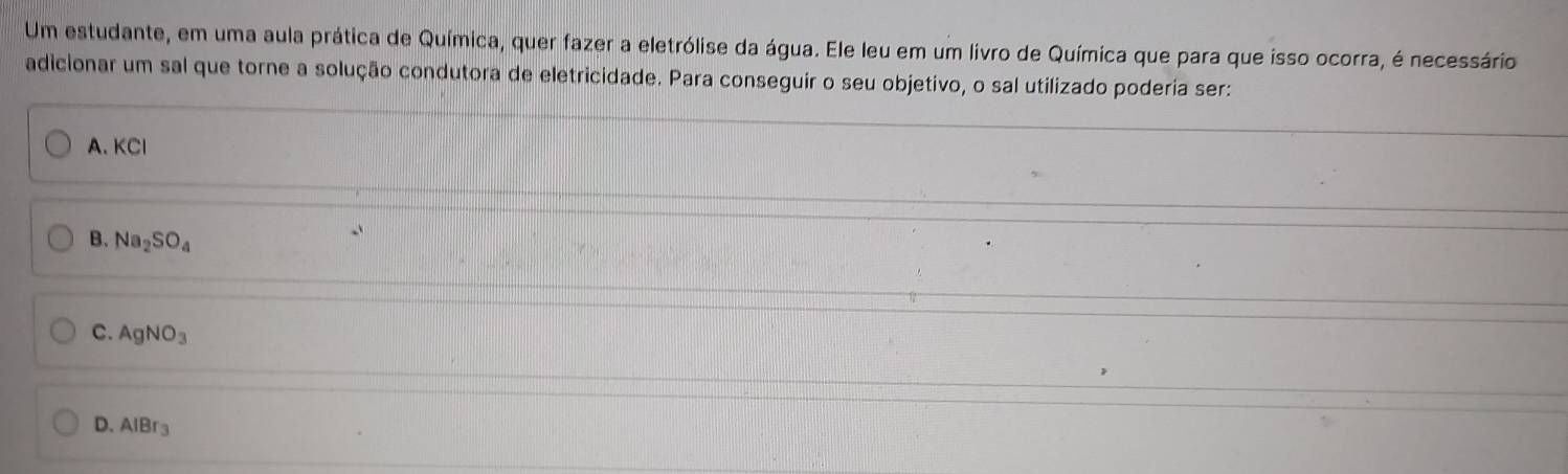 Um estudante, em uma aula prática de Química, quer fazer a eletrólise da água. Ele leu em um livro de Química que para que isso ocorra, é necessário
adicionar um sal que torne a solução condutora de eletricidade. Para conseguir o seu objetivo, o sal utilizado poderia ser:
A. KCl
B. Na_2SO_4
C. AgNO_3
D. AIBr_3