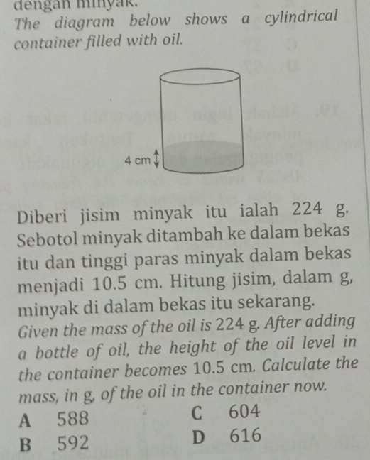 dengan minyak.
The diagram below shows a cylindrical
container filled with oil.
Diberi jisim minyak itu ialah 224 g.
Sebotol minyak ditambah ke dalam bekas
itu dan tinggi paras minyak dalam bekas
menjadi 10.5 cm. Hitung jisim, dalam g,
minyak di dalam bekas itu sekarang.
Given the mass of the oil is 224 g. After adding
a bottle of oil, the height of the oil level in
the container becomes 10.5 cm. Calculate the
mass, in g, of the oil in the container now.
A 588 C 604
B 592 D 616