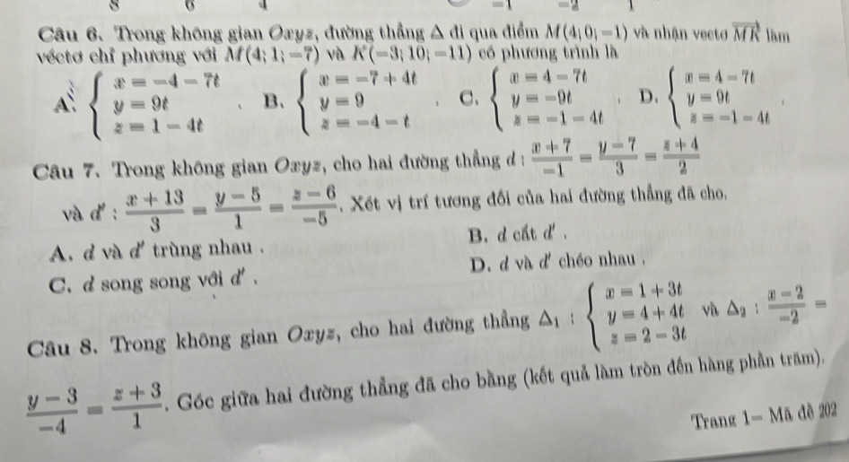 Trong không gian Oxyz, đường thẳng △ di qua điểm M(4;0;-1) và nhận vectơ vector MR làm
véctơ chỉ phương với M(4;1;-7) và K(-3;10;-11) có phương trình là
A: beginarrayl x=-4-7t y=9t z=1-4tendarray. B. beginarrayl x=-7+4t y=9 z=-4-tendarray. C、 beginarrayl x=4-7t y=-9t z=-1-4tendarray. D. beginarrayl x=4-7t y=9t z=-1-4tendarray.
Câu 7. Trong không gian Oxyz, cho hai đường thẳng đ :  (x+7)/-1 = (y-7)/3 = (z+4)/2 
và d':  (x+13)/3 = (y-5)/1 = (z-6)/-5 . Xết vị trí tương đối của hai đường thẳng đã cho,
A. d và d' trùng nhau . B. d cất d'.
C. dsong song với d . D. d và d' chéo nhau .
Câu 8. Trong không gian Oxyz, cho hai đường thẳng △ _1:beginarrayl x=1+3t y=4+4t z=2-3tendarray. và △ _2: (x-2)/-2 =
 (y-3)/-4 = (z+3)/1 . Góc giữa hai đường thẳng đã cho bằng (kết quả làm tròn đến hàng phần trăm).
Trang 1-Ma dè 202