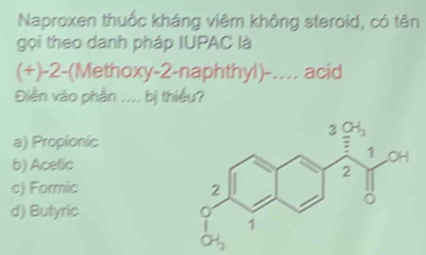 Naproxen thuốc kháng viêm không steroid, có tên
gọi theo danh pháp IUPAC là
(+)-2-(Methoxy-2-naphthyl)-… acid
Điền vào phần .... bị thiếu?
a) Propionic
b) Acetic
c) Formic
d) Butyric