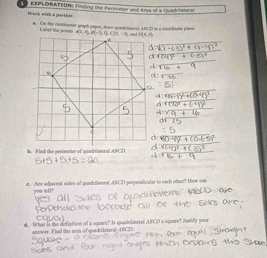 EXPLORATION: Finding the Perimeter and Area of a Quadrilateral
Work with a partner.
a. On the centimeter graph paper, draw quadrilateral ABCD in a coordinate plane.
Label the points 
b. Find the perimeter of quadrilateral ABCD.
c. Are adjacent sides of quadrilateral ABCD perpendicular to each other? How can
you tell?
d. What is the definition of a square? Is quadrilateral ABCD a square? Justify your
answer. Find the area of quadrilateral ABCD.