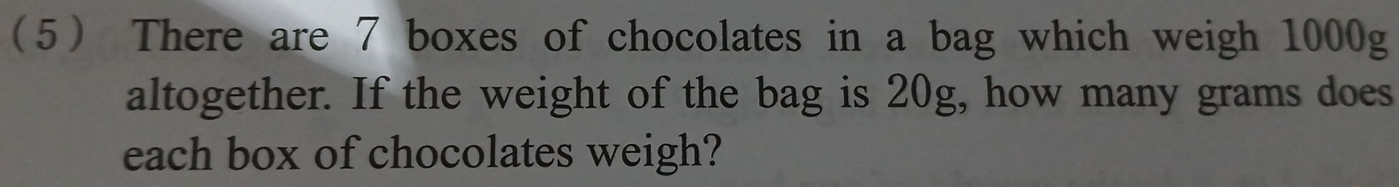 5 There are 7 boxes of chocolates in a bag which weigh 1000g
altogether. If the weight of the bag is 20g, how many grams does 
each box of chocolates weigh?