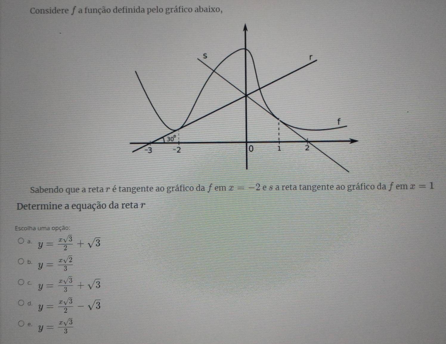 Considere f a função definida pelo gráfico abaixo,
Sabendo que a reta r é tangente ao gráfico da femx=-2 e s a reta tangente ao gráfico da f em x=1
Determine a equação da reta 
Escolha uma opção:
a. y= xsqrt(3)/2 +sqrt(3)
b. y= xsqrt(2)/3 
C. y= xsqrt(3)/3 +sqrt(3)
d. y= xsqrt(3)/2 -sqrt(3)
e. y= xsqrt(3)/3 