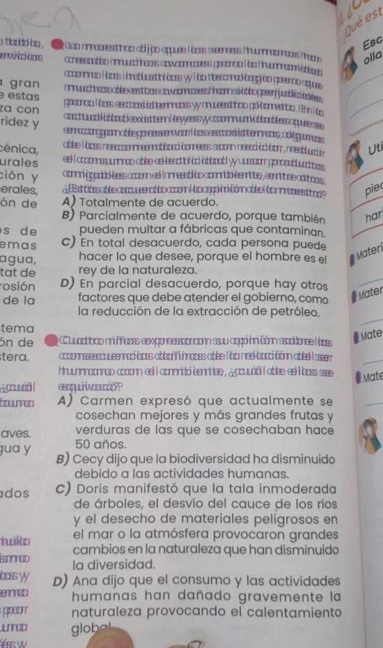 LEC
Qué es
Esc
a tlookd by .  Uca ninacessdthop a jjpo appuee l ooes seeenses huunnacnnoses froom olla
enúicaces conesonabiso nnruuachroces acwoonrocsess poooncia too Kruumroom attor
ccoonnnad I aces i nnabluestini aoes y I ad teeconnad bgg oo ppeencs aquuee
_
gran mch hocsable ssstb oss owcomases hoomnstt to ppeerjjnbc t tes 
e estas peconca i oes esccocss ist teennnaces yy nruessd troo po bronnestio . Eion i bo
za con coocttund l abbooblesxiesttenn lbeyyeersyyccoomnmabboobbers oquessse
ridez y eennsonggpon nabte ppreesssen won bassesosssts tenr mocs cdtgum uas
cénica, Uti
ablee I ooes neeccconnneennabbood conneess ssoonn neecd ad bor , neeablurd t
urales ee! I acconnssuunnnao abee eel besactoriod obboabl yy uussion poncsobluaditre
ción y connni gppodd ess aosonn eel Innnessb bo connrdb-eenrtlee , cenrit secdt oss
erales,  d  sttssabeeapoueerabtocooo| bocppinnconnabeel bonnroesst a p> pie
ón de A) Totalmente de acuerdo.
B) Parcialmente de acuerdo, porque también har
s de pueden multar a fábricas que contaminan.
emas c) En total desacuerdo, cada persona puede
agua, hacer lo que desee, porque el hombre es el
Materi
tat de rey de la naturaleza.
rosión D) En parcial desacuerdo, porque hay otros
de la factores que debe atender el gobierno, como # Mater
la reducción de la extracción de petróleo.
tema
_
ón de e Cuuactthco nni fñacss exxponsessoanconn ssuu cggói inni cónn ssoddonee l acss
Mate
tera. ccconnassssouueenraó bpss abboññ inrapss ablee I bo nee bood cónn obbe I ser
_
Hruunnnaonnao acconn esl I connridó senntiee , ¿ocuuód I abse as I boss ssee  Mate
esqul wasió?
Etunroci A) Carmen expresó que actualmente se
_
cosechan mejores y más grandes frutas y
aves. verduras de las que se cosechaban hace
50 años.
gua y B) Cecy dijo que la biodiversidad ha disminuido
debido a las actividades humanas.
dos c) Doris manifestó que la tala inmoderada
de árboles, el desvío del cauce de los ríos
y el desecho de materiales peligrosos en
twilta el mar o la atmósfera provocaron grandes
ESANNOD cambios en la naturaleza que han disminuido
Ia diversidad.
ocas yy D) Ana dijo que el consumo y las actividades
humanas han dañado gravemente la
T naturaleza provocando el calentamiento
jnred globe
HSW