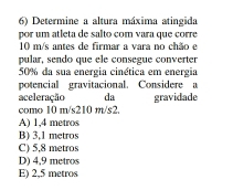 Determine a altura máxima atingida
por um atleta de salto com vara que corre
10 m/s antes de firmar a vara no chão e
pular, sendo que ele consegue converter
50% da sua energia cinética em energia
potencial gravitacional. Considere a
aceleração da gravidade
como 10 m/s210 m/s2.
A) 1,4 metros
B) 3,1 metros
C) 5,8 metros
D) 4,9 metros
E) 2,5 metros