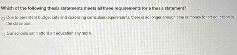 Which of the following thesis statements meets all three requirements for a thesis statement?
Due to persistent budget cuts and increasing curriculum requirements, there is no longer enough time or money for art education in
the classroom.
Our schools can't afford art education any more.