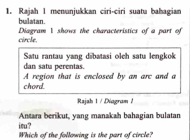 Rajah 1 menunjukkan ciri-ciri suatu bahagian 
bulatan. 
Diagram 1 shows the characteristics of a part of 
circle. 
Satu rantau yang dibatasi oleh satu lengkok 
dan satu perentas. 
A region that is enclosed by an arc and a 
chord. 
Rajah 1 / Diagram 1 
Antara berikut, yang manakah bahagian bulatan 
itu? 
Which of the following is the part of circle?