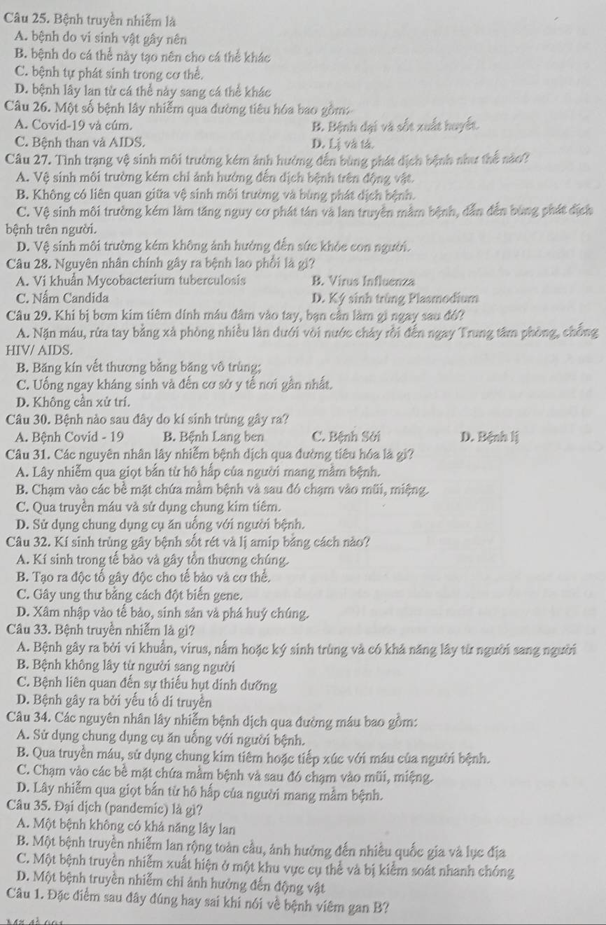 Bệnh truyền nhiễm là
A. bệnh do vi sinh vật gây nên
B. bệnh do cá thể này tạo nên cho cá thể khác
C. bệnh tự phát sinh trong cơ thể.
D. bệnh lây lan từ cá thể này sang cá thể khác
Câu 26. Một số bệnh lây nhiễm qua đường tiêu hóa bao gồm:
A. Covid-19 và cúm. B. Bệnh dại và sốt xuất huyết
C. Bệnh than và AIDS. D. Lị và l
Câu 27. Tình trạng vệ sinh môi trường kém ảnh hưởng đến bùng phát dịch bệnh như thể nào?
A. Vệ sinh môi trường kém chi ảnh hưởng đến dịch bệnh trên động vật.
B. Không có liên quan giữa vệ sinh môi trường và bùng phát dịch bệnh.
C. Vệ sinh môi trường kém làm tăng nguy cơ phát tán và lan truyền mằm bệnh, dẫn đến bùng phát địch
bệnh trên người.
D. Vệ sinh môi trường kém không ảnh hưởng đến sức khỏc con người.
Câu 28. Nguyên nhân chính gây ra bệnh lao phối là gi?
A. Vi khuẩn Mycobacterium tuberculosis B. Virus Influenza
C. Nấm Candida D. Ký sinh trùng Plasmodium
Câu 29. Khi bị bơm kim tiêm dính mâu đâm vào tay, bạn cần lầm gì ngay sau đó?
A. Nặn máu, rừa tay bằng xả phòng nhiều làn dưới vòi nước chảy rồi đến ngay Trung tâm phòng, chống
HIV/ AIDS.
B. Băng kín vết thương bằng băng vô trùng;
C. Uống ngay kháng sinh và đến cơ sở y tế nơi gần nhất.
D. Không cần xử trí.
Câu 30. Bệnh nào sau đây do kí sinh trùng gây ra?
A. Bệnh Covid - 19 B. Bệnh Lang ben C. Bệnh Sởi D. Bệnh lị
Câu 31. Các nguyên nhân lây nhiễm bệnh dịch qua đường tiêu hóa là gi?
A. Lây nhiễm qua giọt bắn từ hô hấp của người mang mằm bệnh.
B. Chạm vào các bề mặt chứa mầm bệnh và sau đó chạm vào mũi, miệng.
C. Qua truyền máu và sử dụng chung kim tiêm.
D. Sử dụng chung dụng cụ ăn uống với người bệnh.
Câu 32. Kí sinh trùng gây bệnh sốt rét và lị amip bằng cách nào?
A. Kí sinh trong tế bảo và gây tồn thương chúng.
B. Tạo ra độc tố gây độc cho tế bảo và cơ thể.
C. Gây ung thư bằng cách đột biến gene.
D. Xâm nhập vào tế bảo, sinh sản và phá huý chúng.
Câu 33. Bệnh truyền nhiễm là gì?
A. Bệnh gây ra bởi vi khuẩn, virus, nấm hoặc ký sinh trùng và có khả năng lây từ người sang người
B. Bệnh không lây từ người sang người
C. Bệnh liên quan đến sự thiếu hụt dinh dưỡng
D. Bệnh gây ra bởi yếu tố di truyền
Câu 34. Các nguyên nhân lây nhiễm bệnh dịch qua đường máu bao gồm:
A. Sử dụng chung dụng cụ ăn uống với người bệnh.
B. Qua truyền máu, sử dụng chung kim tiêm hoặc tiếp xúc với máu của người bệnh.
C. Chạm vào các bề mặt chứa mầm bệnh và sau đó chạm vào mũi, miệng.
D. Lây nhiễm qua giọt bắn từ hô hấp của người mang mẫm bệnh.
Câu 35. Đại dịch (pandemic) là gì?
A. Một bệnh không có khả năng lây lan
B. Một bệnh truyền nhiễm lan rộng toàn cầu, ảnh hưởng đến nhiều quốc gia và lục địa
C. Một bệnh truyền nhiễm xuất hiện ở một khu vực cụ thể và bị kiểm soát nhanh chóng
D. Một bệnh truyền nhiễm chi ảnh hưởng đến động vật
Câu 1. Đặc điểm sau đây đúng hay sai khí nói về bệnh viêm gan B?