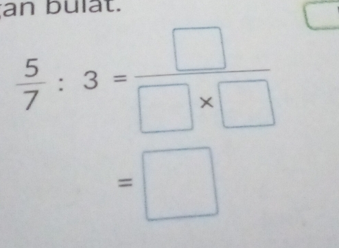 an bulat.
 5/7 :3= □ /□ * □  
=□