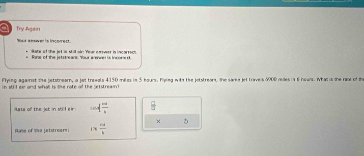 a Try Again 
Your answer is incorrect 
Rate of the jet in still air: Your answer is incorrect. 
Rate of the jetstream: Your answer is incorrect. 
Flying against the jetstream, a jet travels 4150 miles in 5 hours. Flying with the jetstream, the same jet travels 6900 miles in 6 hours. What is the rate of th 
in still air and what is the rate of the jetstream? 
Rate of the jet in still air: 1160  mi/b   □ /□  
× 5 
Rate of the jetstream: 170 mi/h 