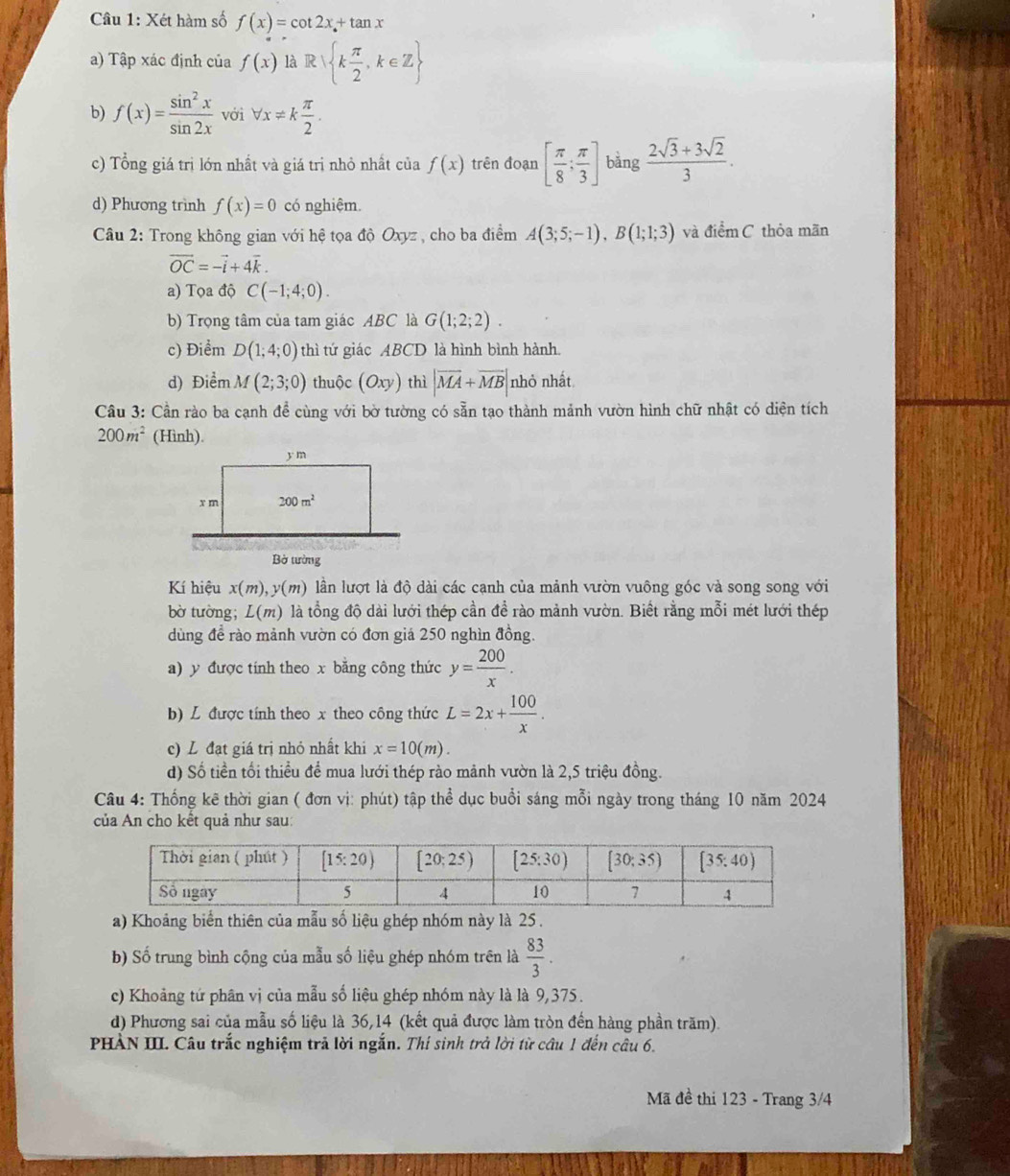 Xét hàm số f(x)=cot 2x+tan x
a) Tập xác định của f(x) là R k π /2 ,k∈ Z
b) f(x)= sin^2x/sin 2x  với forall x!= k π /2 .
c) Tổng giá trị lớn nhất và giá trị nhỏ nhất của f(x) trên đoạn [ π /8 ; π /3 ] bàng  (2sqrt(3)+3sqrt(2))/3 .
d) Phương trình f(x)=0 có nghiệm.
Câu 2: Trong không gian với hệ tọa độ Oxyz , cho ba điểm A(3;5;-1),B(1;1;3) và điểm C thỏa mãn
vector OC=-vector i+4vector k.
a) Tọa độ C(-1;4;0).
b) Trọng tâm của tam giác ABC là G(1;2;2).
c) Điểm D(1;4;0) thì tứ giác ABCD là hình bình hành.
d) Điểm M(2;3;0) thuộc (Oxy) thì |vector MA+vector MB| nhỏ nhất
Câu 3: Cần rào ba cạnh để cùng với bờ tường có sẵn tạo thành mảnh vườn hình chữ nhật có diện tích
200m^2 (Hình).
Kí hiệu x(m),y(m) lần lượt là độ dài các cạnh của mảnh vườn vuông góc và song song với
bờ tường; L(m) là tổng độ dài lưới thép cần để rào mảnh vườn. Biết rằng mỗi mét lưới thép
dùng để rào mảnh vườn có đơn giá 250 nghìn đồng.
a) y được tính theo x bằng công thức y= 200/x .
b) L được tính theo x theo công thức L=2x+ 100/x .
c) L đạt giá trị nhỏ nhất khi x=10(m).
d) Số tiền tối thiểu để mua lưới thép rào mảnh vườn là 2,5 triệu đồng.
Câu 4: Thống kê thời gian ( đơn vị: phút) tập thể dục buổi sáng mỗi ngày trong tháng 10 năm 2024
của An cho kết quả như sau:
a) Khoảng biển thiên của mẫu số liệu ghép nhóm này là 25 .
b) Số trung bình cộng của mẫu số liệu ghép nhóm trên là  83/3 .
c) Khoảng tứ phân vị của mẫu số liệu ghép nhóm này là là 9,375.
d) Phương sai của mẫu số liệu là 36,14 (kết quả được làm tròn đến hàng phần trăm).
PHÀN III. Câu trắc nghiệm trả lời ngắn. Thí sinh trở lời từ câu 1 đến câu 6.
Mã đề thi 123 - Trang 3/4