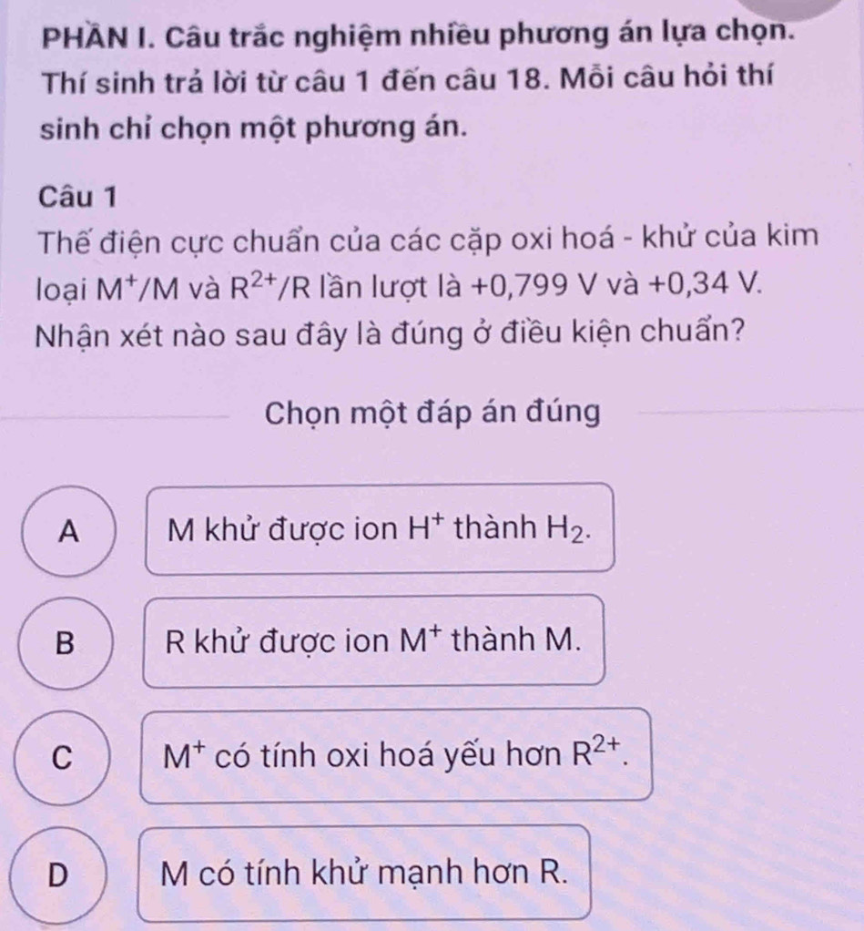 PHAN I. Câu trắc nghiệm nhiều phương án lựa chọn.
Thí sinh trả lời từ câu 1 đến câu 18. Mỗi câu hỏi thí
sinh chỉ chọn một phương án.
Câu 1
Thế điện cực chuẩn của các cặp oxi hoá - khử của kim
loại M^+/M và R^(2+)/R lần lượt ldot a+0,79a+0 , 34 V.
Nhận xét nào sau đây là đúng ở điều kiện chuẩn?
Chọn một đáp án đúng
A M khử được ion H^+ thành H_2.
B R khử được ion M^+ thành M.
C M^+ có tính oxi hoá yếu hơn R^(2+).
D M có tính khử mạnh hơn R.