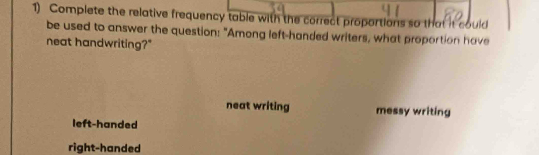 Complete the relative frequency table with the correct proportions so that it could
be used to answer the question: "Among left-handed writers, what proportion have
neat handwriting?"
neat writing messy writing
left-handed
right-handed