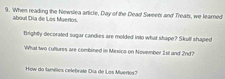 When reading the Newslea article, Day of the Dead Sweets and Treats, we learned 
about Dia de Los Muertos. 
Brightly decorated sugar candies are molded into what shape? Skull shaped 
What two cultures are combined in Mexico on November 1st and 2nd? 
How do families celebrate Dia de Los Muertos?