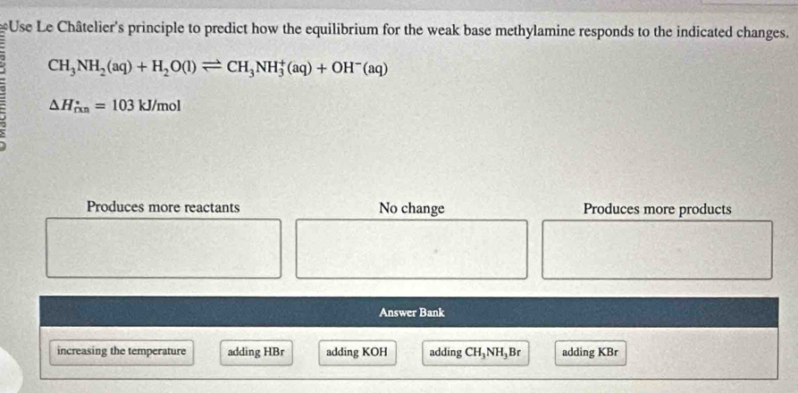 Use Le Châtelier's principle to predict how the equilibrium for the weak base methylamine responds to the indicated changes.
CH_3NH_2(aq)+H_2O(l)leftharpoons CH_3NH_3^(+(aq)+OH^-)(aq); △ H_(rxn)°=103kJ/mol
Produces more reactants No change Produces more products
Answer Bank
increasing the temperature adding HBr adding KOH adding CH_3NH l,Br adding KBr