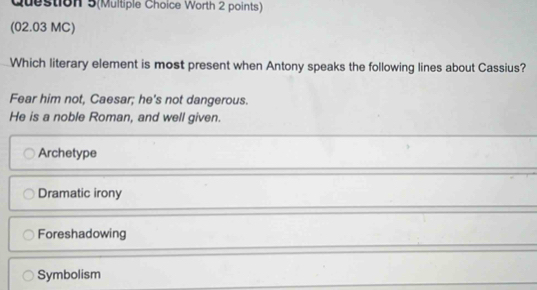 Question 5(Multiple Choice Worth 2 points)
(02.03 MC)
Which literary element is most present when Antony speaks the following lines about Cassius?
Fear him not, Caesar; he's not dangerous.
He is a noble Roman, and well given.
Archetype
Dramatic irony
Foreshadowing
Symbolism