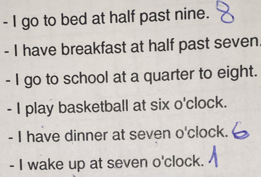 go to bed at half past nine. 
- I have breakfast at half past seven. 
- I go to school at a quarter to eight. 
- I play basketball at six o'clock. 
- I have dinner at seven o'clock. 
- I wake up at seven o'clock.