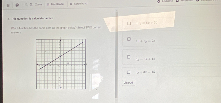 Zoom Line Reader Scratchpad Add note
3. This question is calculator active.
10y=6x+30
Which function has the same zero as the graph below? Select TWO correct
answers
18+3y=2x
5y=3x+15
5y+3x=15
Clear All