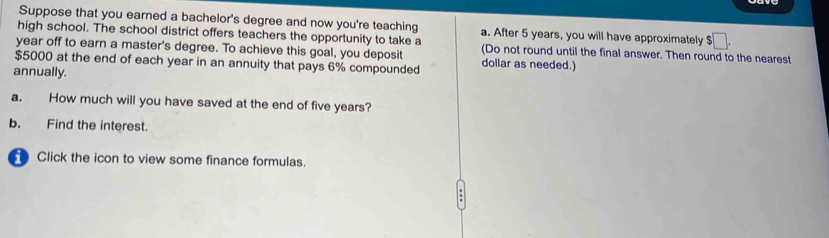 Suppose that you earned a bachelor's degree and now you're teaching a. After 5 years, you will have approximately $□. 
high school. The school district offers teachers the opportunity to take a 
year off to earn a master's degree. To achieve this goal, you deposit (Do not round until the final answer. Then round to the nearest
$5000 at the end of each year in an annuity that pays 6% compounded dollar as needed.) 
annually. 
a. How much will you have saved at the end of five years? 
b. Find the interest. 
Click the icon to view some finance formulas.