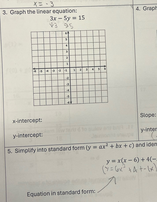 Graph the linear equation: 4. Graph
3x-5y=15
Slope:
x-intercept:
y-intercept: y -inter
5. Simplify into standard form (y=ax^2+bx+c) and iden
y=x(x-6)+4(-
Equation in standard form: