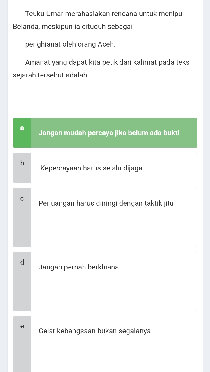 Teuku Umar merahasiakan rencana untuk menipu
Belanda, meskipun ia dituduh sebagai
penghianat oleh orang Aceh.
Amanat yang dapat kita petik dari kalimat pada teks
sejarah tersebut adalah...
a
Jangan mudah percaya jika belum ada bukti
b
Kepercayaan harus selalu dijaga
C
Perjuangan harus diiringi dengan taktik jitu
d
Jangan pernah berkhianat
e
Gelar kebangsaan bukan segalanya