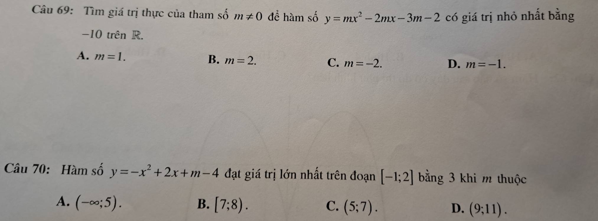 Tìm giá trị thực của tham số m!= 0 để hàm số y=mx^2-2mx-3m-2 có giá trị nhỏ nhất bằng
-10 trên R.
A. m=1. B. m=2. C. m=-2.
D. m=-1. 
Câu 70: Hàm số y=-x^2+2x+m-4 đạt giá trị lớn nhất trên đoạn [-1;2] bằng 3 khi m thuộc
A. (-∈fty ;5). B. [7;8). C. (5;7). D. (9;11).