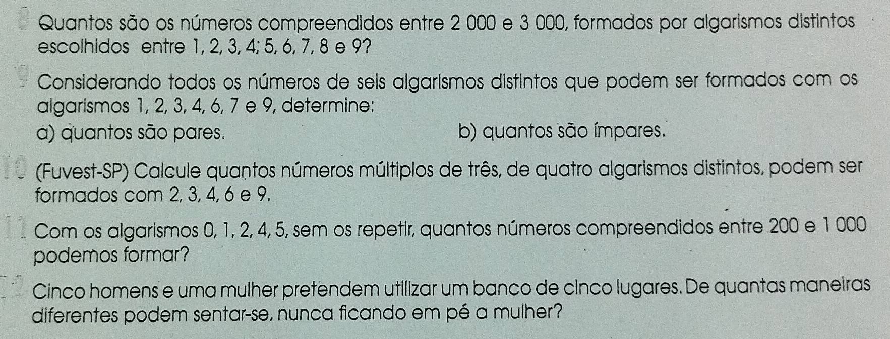 Quantos são os números compreendidos entre 2 000 e 3 000, formados por algarismos distintos 
escolhidos entre 1, 2, 3, 4; 5, 6, 7, 8 e 9? 
Considerando todos os números de seis algarismos distintos que podem ser formados com os 
algarismos 1, 2, 3, 4, 6, 7 e 9, determine: 
a) quantos são pares. b) quantos são ímpares. 
(Fuvest-SP) Calcule quantos números múltiplos de três, de quatro algarismos distintos, podem ser 
formados com 2, 3, 4, 6 e 9. 
Com os algarismos 0, 1, 2, 4, 5, sem os repetir, quantos números compreendidos entre 200 e 1000
podemos formar? 
Cinco homens e uma mulher pretendem utilizar um banco de cínco lugares. De quantas maneiras 
diferentes podem sentar-se, nunca ficando em pé a mulher?