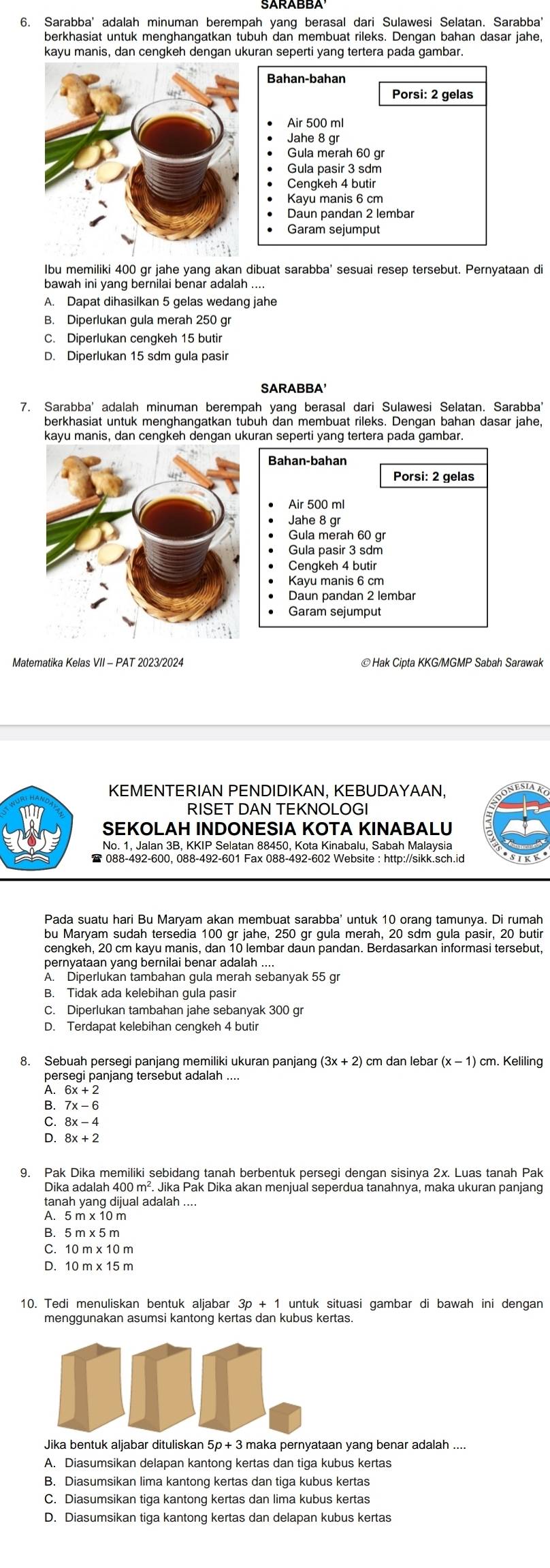 Sarabba' adalah minuman berempah yang berasal dari Sulawesi Selatan. Sarabba
berkhasiat untuk menghangatkan tubuh dan membuat rileks. Dengan bahan dasar jahe,
Bahan-bahan
Porsi: 2 gelas
Air 500 ml
Jahe 8 gr
Gula merah 60 gr
Gula pasir 3 sdm
Cengkeh 4 butir
Kayu manis 6 cm
Daun pandan 2 lembar
Garam sejumput
Ibu memiliki 400 gr jahe yang akan dibuat sarabba' sesuai resep tersebut. Pernyataan di
bawah ini yang bernilai benar adalah ....
A. Dapat dihasilkan 5 gelas wedang jahe
B. Diperlukan gula merah 250 gr
C. Diperlukan cengkeh 15 butir
D. Diperlukan 15 sdm gula pasir
SARABBA
7. Sarabba' adalah minuman berempah yang berasal dari Sulawesi Selatan. Sarabba'
berkhasiat untuk menghangatkan tubuh dan membuat rileks. Dengan bahan dasar jahe,
Air 500 ml
Jahe 8 gr
Gula merah 60 gr
Gula pasir 3 sdm
Cengkeh 4 butir
Kayu manis 6 cm
Daun pandan 2 lembar
Garam sejumput
Matematika Kelas VII - PAT 2023/2024
KEMENTERIAN PENDIDIKAN, KEBUDAYAAN,
RISET DAN TEKNOLOGI
SEKOLAH INDONESIA KOTA KINABALU
No. 1, Jalan 3B, KKIP Selatan 88450, Kota Kinabalu, Sabah Malaysia
* 088-492-600, 088-492-601 Fax 088-492-602 Website : http://sikk.sch.id
Pada suatu hari Bu Maryam akan membuat sarabba' untuk 10 orang tamunya. Di rumah
cengkeh, 20 cm kayu manis, dan 10 lembar daun pandan. Berdasarkan informasi tersebut,
A. Diperlukan tambahan gula merah sebanyak 55 gr
B. Tidak ada kelebihan gula pasir
C. Diperlukan tambahan jahe sebanyak 300 gr
D. Terdapat kelebihan cengkeh 4 butir
8. Sebuah persegi panjang memiliki ukuran panjang (3x+2 ) cm dan lebar (x-1) cm. Keliling
anjang tersebut adalah ....
6x+2
A 7x-6
C. 8x-4
D. 8x+2
9. Pak Dika memiliki sebidang tanah berbentuk persegi dengan sisinya 2x. Luas tanah Pak
Dika adalah 400 m². Jika Pak Dika akan menjual seperdua tanahnya, maka ukuran panjang
tanah yang dijual adalah ....
A. 5 m x 10 m
B.5 m x 5 m
C. 10 m x 10 m
D. 10 m x 15 m
10. Tedi menuliskan bentuk aljabar 3p + 1 untuk situasi gambar di bawah ini dengan
Jika bentuk aljabar dituliskan 5p + 3 maka pernyataan yang benar adalah ....
A. Diasumsikan delapan kantong kertas dan tiga kubus kertas
B. Diasumsikan lima kantong kertas dan tiga kubus kertas
C. Diasumsikan tiga kantong kertas dan lima kubus kertas
D. Diasumsikan tiga kantong kertas dan delapan kubus kertas