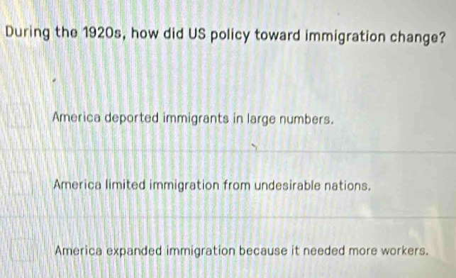 During the 1920s, how did US policy toward immigration change?
America deported immigrants in large numbers.
America limited immigration from undesirable nations.
America expanded immigration because it needed more workers.