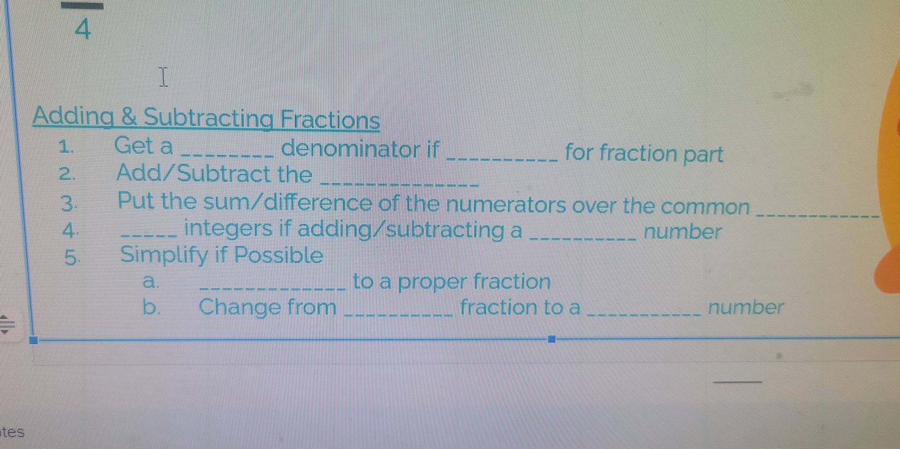 Adding & Subtracting Fractions 
1. Get a _denominator if _for fraction part 
2. Add/Subtract the_ 
3. Put the sum/difference of the numerators over the common_ 
4. _integers if adding/subtracting a _number 
5. Simplify if Possible 
a. _to a proper fraction 
b. Change from _fraction to a _number 
ites