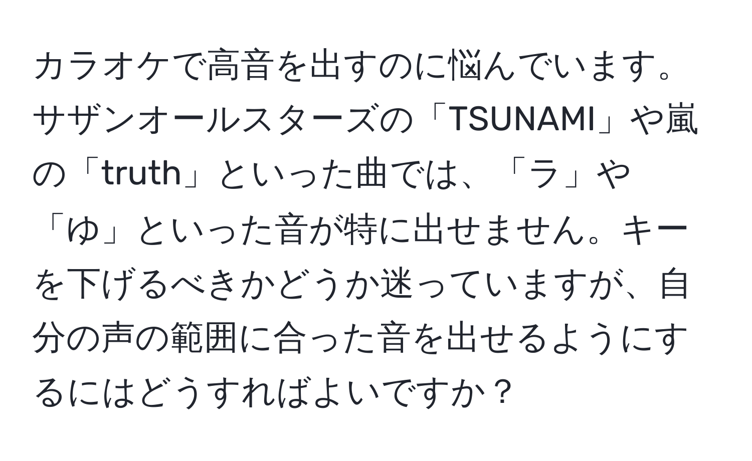 カラオケで高音を出すのに悩んでいます。サザンオールスターズの「TSUNAMI」や嵐の「truth」といった曲では、「ラ」や「ゆ」といった音が特に出せません。キーを下げるべきかどうか迷っていますが、自分の声の範囲に合った音を出せるようにするにはどうすればよいですか？