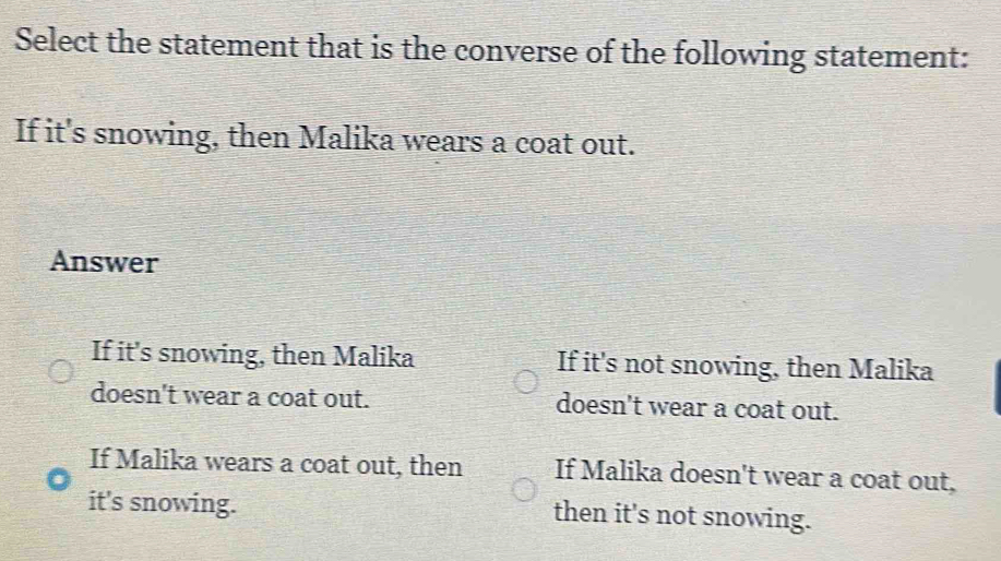 Select the statement that is the converse of the following statement:
If it's snowing, then Malika wears a coat out.
Answer
If it's snowing, then Malika If it's not snowing, then Malika
doesn't wear a coat out. doesn't wear a coat out.
If Malika wears a coat out, then If Malika doesn't wear a coat out,
it's snowing. then it's not snowing.