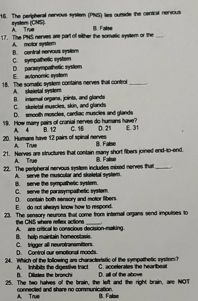 The peripheral nervous system (PNS) lies outside the central nerious
system (CNS).
A. True B. False
17. The PNS nerves are part of either the somatic system or the _.
A. motor system
B. central nervous system
C. sympathetic system
D. parasympathetic system
E. autonomic system
18. The somatic system contains nerves that control_
A. skeletal system
B. internal organs, joints, and glands
C. skeletal muscles, skin, and glands
D. smooth muscles, cardiac muscles and glands
19. How many pairs of cranial nerves do humans have?
A. 4 B. 12 C. 16 D. 21 E. 31
20. Humans have 12 pairs of spinal nerves
A. True B. False
21. Nerves are structures that contain many short fibers joined end-to-end.
A. True B. False
22. The peripheral nervous system includes mixed nerves that_
A. serve the muscular and skeletal system.
B. serve the sympathetic system.
C. serve the parasympathetic system.
D. contain both sensory and motor fibers.
E. do not always know how to respond.
23. The sensory neurons that come from internal organs send impulses to
the CNS where reflex actions_
A. are critical to conscious decision-making.
B. help maintain homeostasis.
C. trigger all neurotransmitters.
D. Control our emotional moods.
24. Which of the following are characteristic of the sympathetic system?
A. Inhibits the digestive tract C. accelerates the heartbeat
B. Dilates the bronchi D. all of the above
25. The two halves of the brain, the left and the right brain, are NOT
connected and share no communication.
A. True B. False