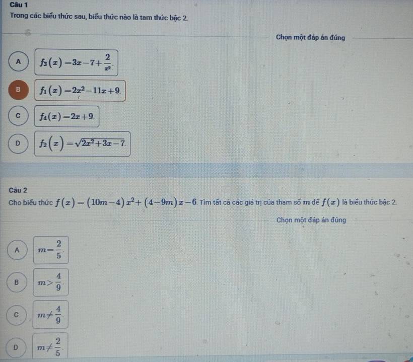 Trong các biểu thức sau, biểu thức nào là tam thức bậc 2.
Chọn một đáp án đúng
A f_3(x)=3x-7+ 2/x^2 .
B f_1(x)=2x^2-11x+9.
C f_4(x)=2x+9.
D f_2(x)=sqrt(2x^2+3x-7). 
Câu 2
Cho biểu thức f(x)=(10m-4)x^2+(4-9m)x-6. Tim tất cả các giá trị của tham số m đế f(x) là biểu thức bậc 2.
Chọn một đáp án đúng
A m= 2/5 
B m> 4/9 .
C m!=  4/9 .
D m!=  2/5 .